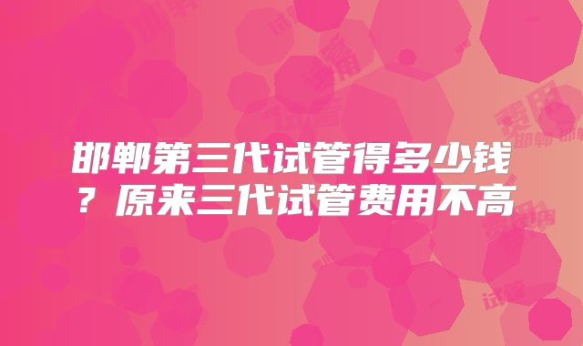 邯郸第三代试管得多少钱？原来三代试管费用不高