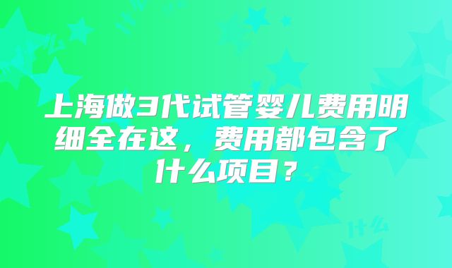 上海做3代试管婴儿费用明细全在这,费用都包含了什么项目?