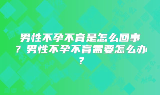 男性不孕不育是怎么回事?男性不孕不育需要怎么办?