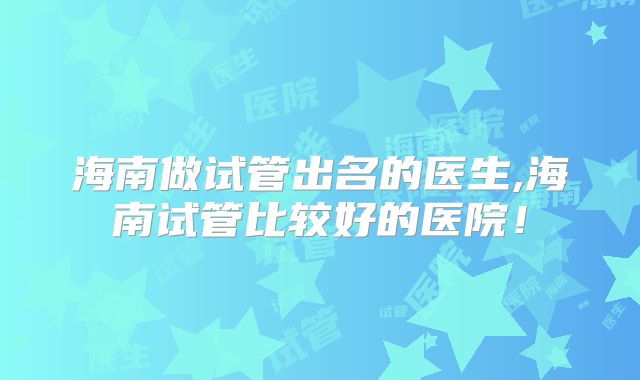 海南做试管出名的医生,海南试管比较好的医院！
