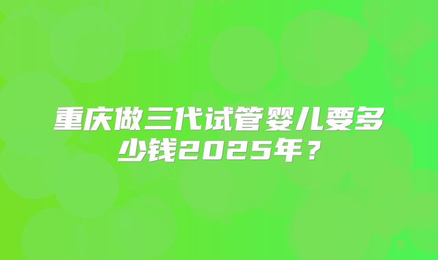 重庆做三代试管婴儿要多少钱2025年？