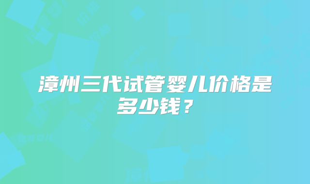 漳州三代试管婴儿价格是多少钱?