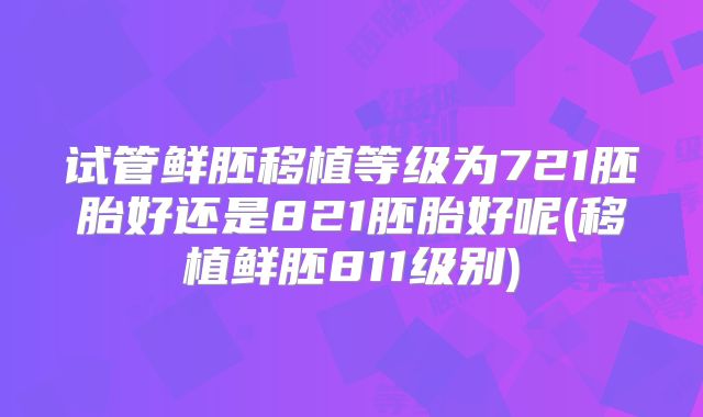 试管鲜胚移植等级为721胚胎好还是821胚胎好呢(移植鲜胚811级别)