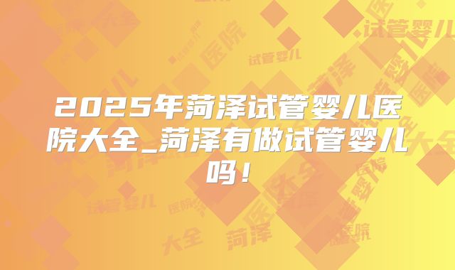 2025年菏泽试管婴儿医院大全_菏泽有做试管婴儿吗！