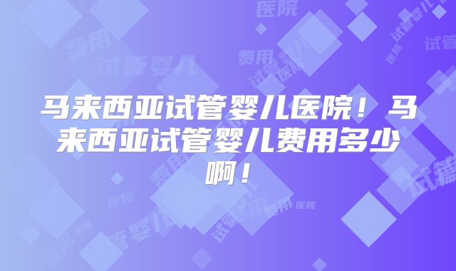 马来西亚试管婴儿医院！马来西亚试管婴儿费用多少啊！
