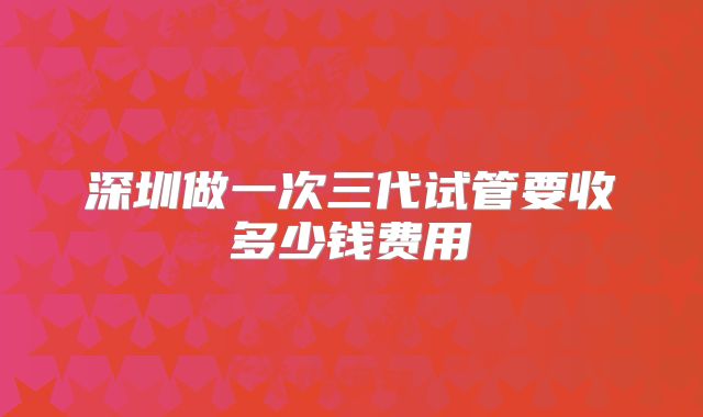 深圳做一次三代试管要收多少钱费用