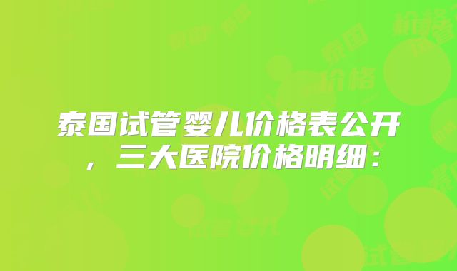 泰国试管婴儿价格表公开，三大医院价格明细：