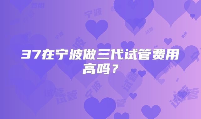 37在宁波做三代试管费用高吗？