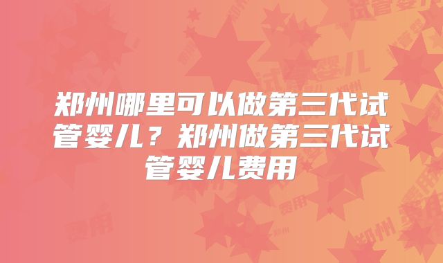 郑州哪里可以做第三代试管婴儿？郑州做第三代试管婴儿费用