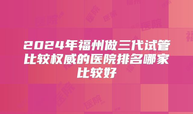 2024年福州做三代试管比较权威的医院排名哪家比较好