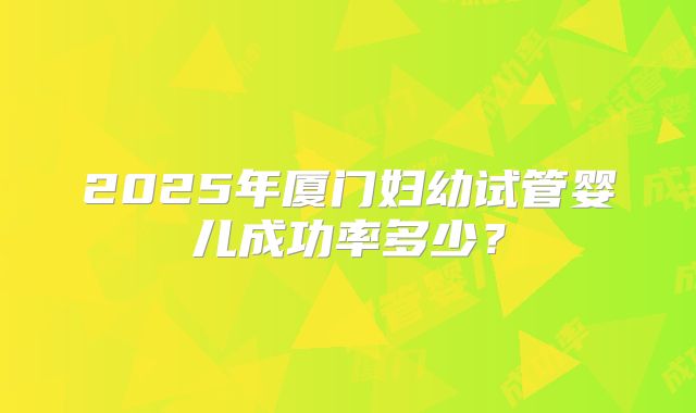 2025年厦门妇幼试管婴儿成功率多少?