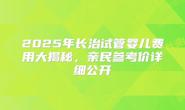 2025年长治试管婴儿费用大揭秘，亲民参考价详细公开
