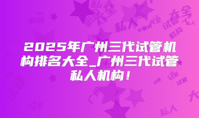 2025年广州三代试管机构排名大全_广州三代试管私人机构！