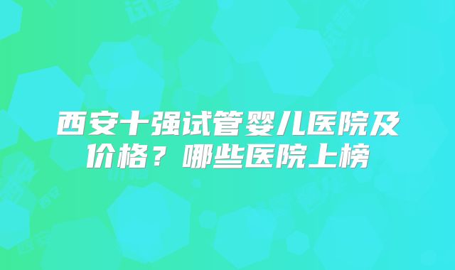 西安十强试管婴儿医院及价格?哪些医院上榜