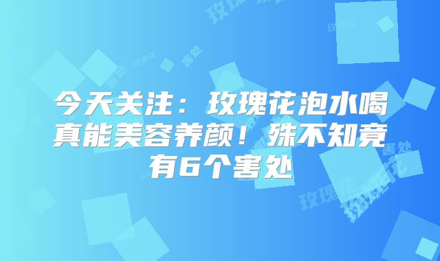 今天关注:玫瑰花泡水喝真能美容养颜!殊不知竟有6个害处
