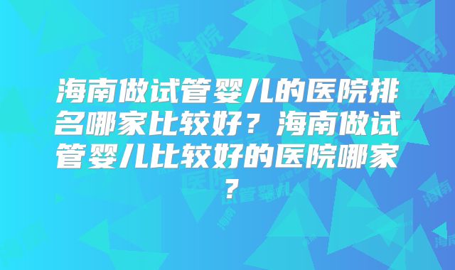 海南做试管婴儿的医院排名哪家比较好?海南做试管婴儿比较好的医院哪家?