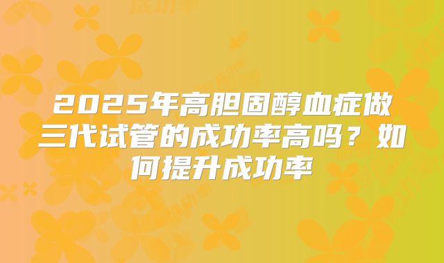 2025年高胆固醇血症做三代试管的成功率高吗？如何提升成功率