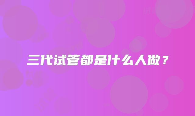 三代试管都是什么人做?