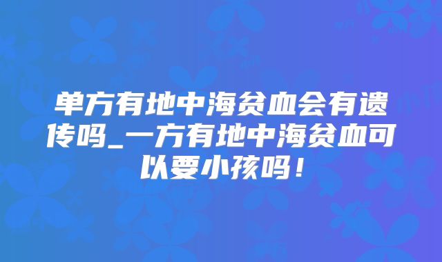 单方有地中海贫血会有遗传吗_一方有地中海贫血可以要小孩吗!