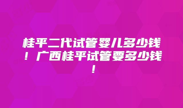 桂平二代试管婴儿多少钱！广西桂平试管要多少钱！