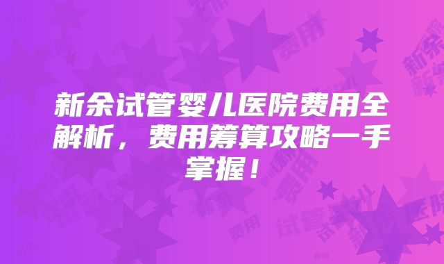 新余试管婴儿医院费用全解析,费用筹算攻略一手掌握!