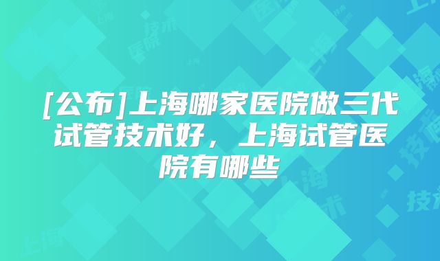 [公布]上海哪家医院做三代试管技术好，上海试管医院有哪些