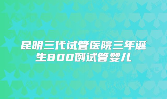 昆明三代试管医院三年诞生800例试管婴儿
