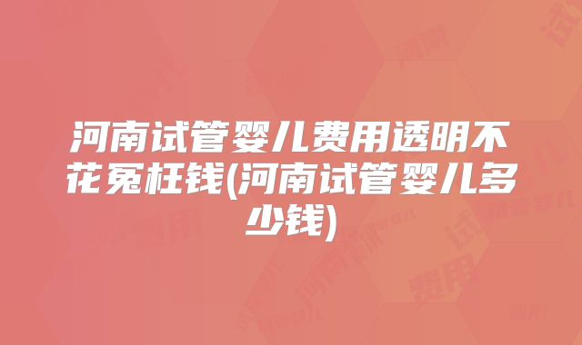 河南试管婴儿费用透明不花冤枉钱(河南试管婴儿多少钱)