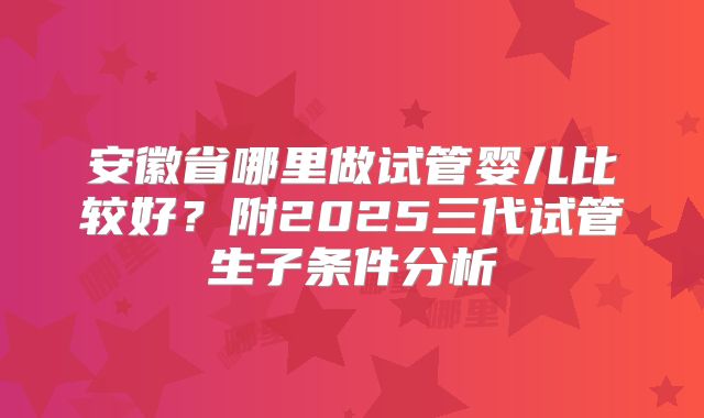 安徽省哪里做试管婴儿比较好？附2025三代试管生子条件分析