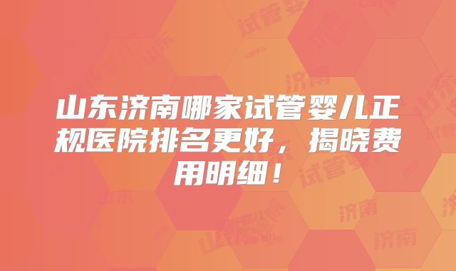 山东济南哪家试管婴儿正规医院排名更好，揭晓费用明细！