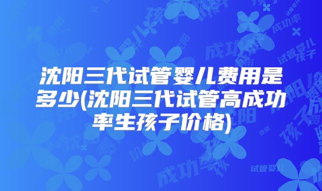 沈阳三代试管婴儿费用是多少(沈阳三代试管高成功率生孩子价格)