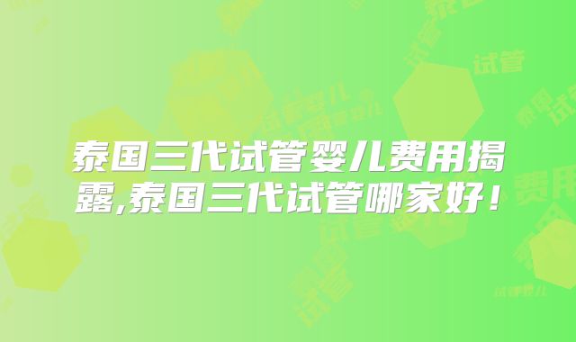 泰国三代试管婴儿费用揭露,泰国三代试管哪家好！