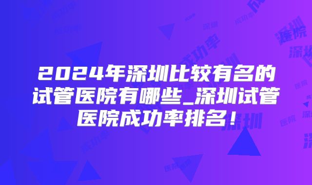 2024年深圳比较有名的试管医院有哪些_深圳试管医院成功率排名！