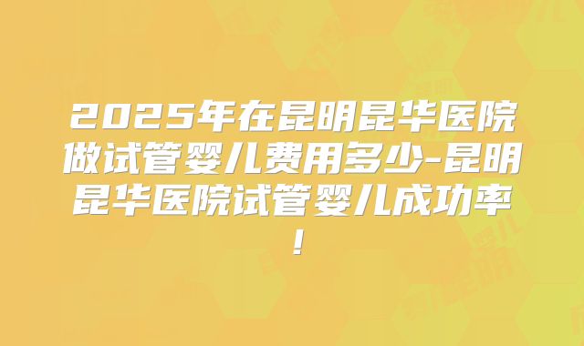 2025年在昆明昆华医院做试管婴儿费用多少-昆明昆华医院试管婴儿成功率！
