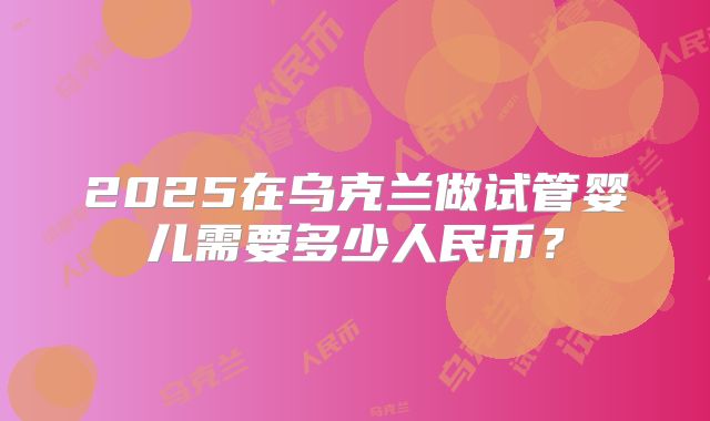 2025在乌克兰做试管婴儿需要多少人民币?