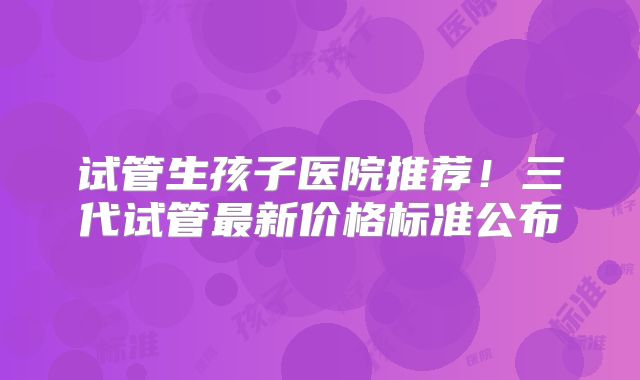 试管生孩子医院推荐！三代试管最新价格标准公布