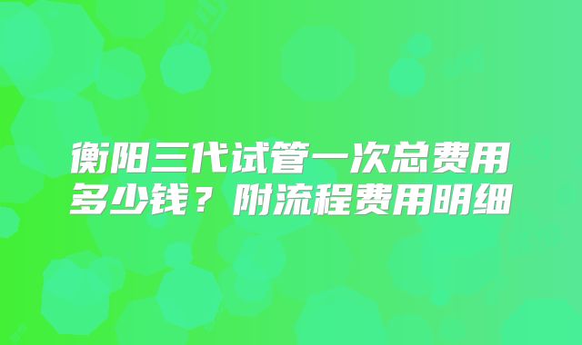衡阳三代试管一次总费用多少钱？附流程费用明细