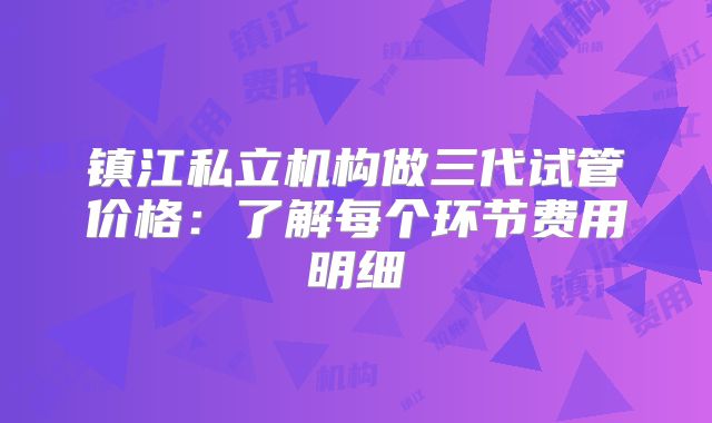 镇江私立机构做三代试管价格:了解每个环节费用明细