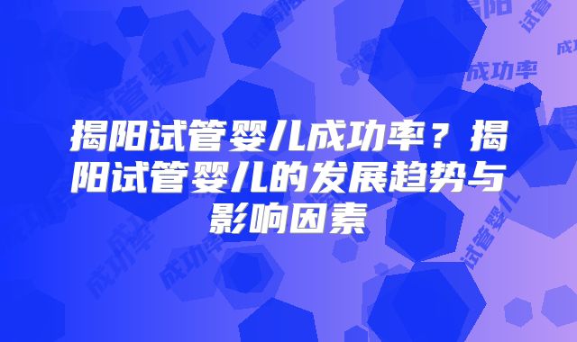 揭阳试管婴儿成功率?揭阳试管婴儿的发展趋势与影响因素