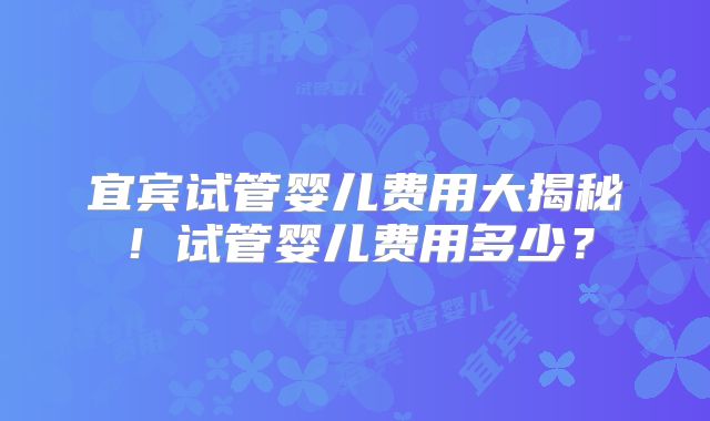 宜宾试管婴儿费用大揭秘！试管婴儿费用多少？