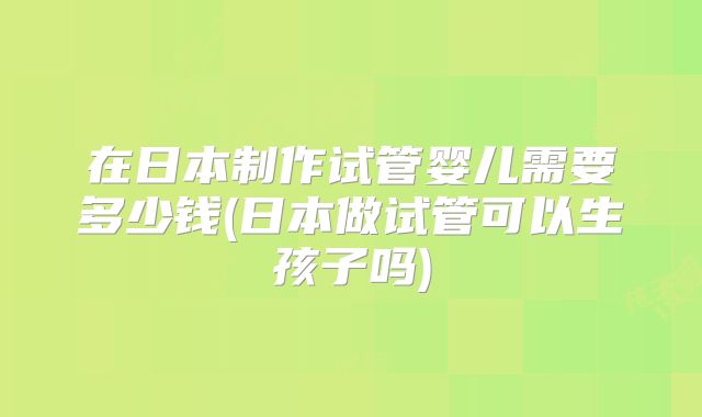 在日本制作试管婴儿需要多少钱(日本做试管可以生孩子吗)