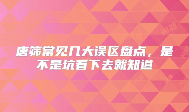 唐筛常见几大误区盘点,是不是坑看下去就知道