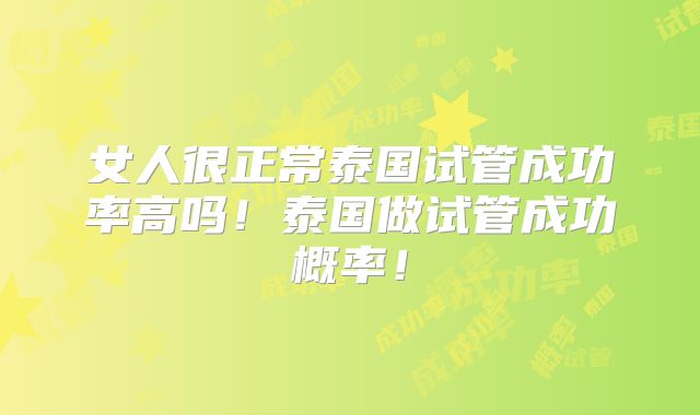 女人很正常泰国试管成功率高吗!泰国做试管成功概率!