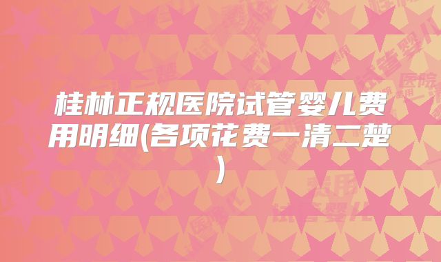 桂林正规医院试管婴儿费用明细(各项花费一清二楚)