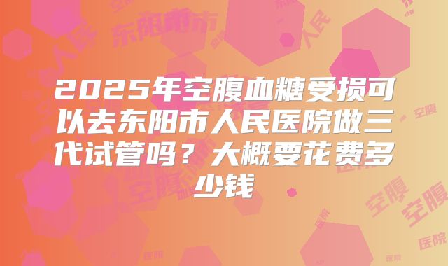 2025年空腹血糖受损可以去东阳市人民医院做三代试管吗？大概要花费多少钱