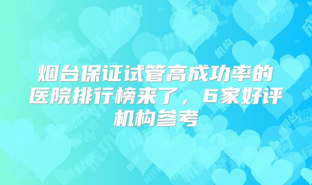 烟台保证试管高成功率的医院排行榜来了，6家好评机构参考