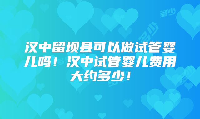 汉中留坝县可以做试管婴儿吗！汉中试管婴儿费用大约多少！
