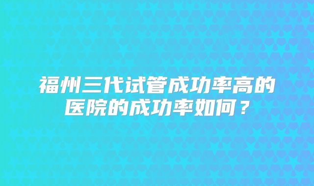 福州三代试管成功率高的医院的成功率如何？