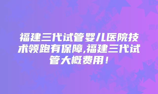 福建三代试管婴儿医院技术领跑有保障,福建三代试管大概费用！