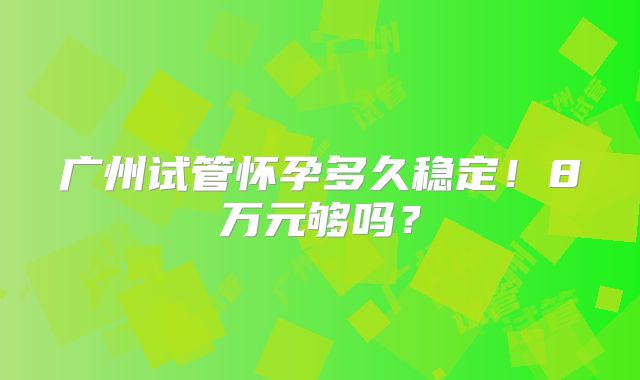 广州试管怀孕多久稳定!8万元够吗?